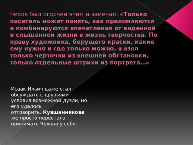 Чехов был огорчен этим и замечал: «Только писатель может понять, как преломляются и комбинируются впечатления от виденной и слышанной жизни в жизнь творчества. По праву художника, берущего краски, какие ему нужно и где только можно, я взял только черточки из внешней обстановки, только отдельные штрихи из портрета…»   Исаак Ильич даже стал обсуждать с друзьями условия возможной дуэли, но его удалось отговорить.  Кувшинникова  же просто перестала принимать Чехова у себя. 