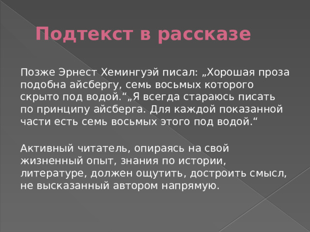 Подтекст в рассказе Позже Эрнест Хемингуэй писал: „Хорошая проза подобна айсбергу, семь восьмых которого скрыто под водой.“„Я всегда стараюсь писать по принципу айсберга. Для каждой показанной части есть семь восьмых этого под водой.“   Активный читатель, опираясь на свой жизненный опыт, знания по истории, литературе, должен ощутить, достроить смысл, не высказанный автором напрямую.    