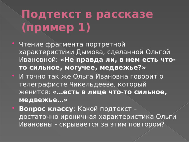 Подтекст в рассказе (пример 1) Чтение фрагмента портретной характеристики Дымова, сделанной Ольгой Ивановной: «Не правда ли, в нем есть что-то сильное, могучее, медвежье?» И точно так же Ольга Ивановна говорит о телеграфисте Чикельдееве, который женится: «…есть в лице что-то сильное, медвежье…» Вопрос классу : Какой подтекст – достаточно ироничная характеристика Ольги Ивановны - скрывается за этим повтором? 