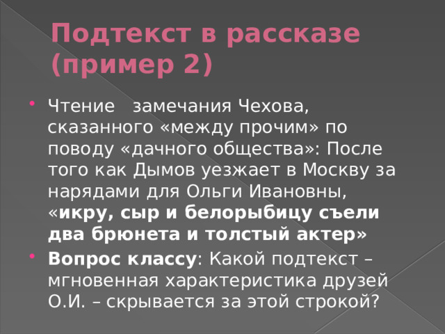 Подтекст в рассказе (пример 2) Чтение замечания Чехова, сказанного «между прочим» по поводу «дачного общества»: После того как Дымов уезжает в Москву за нарядами для Ольги Ивановны, « икру, сыр и белорыбицу съели два брюнета и толстый актер» Вопрос классу : Какой подтекст – мгновенная характеристика друзей О.И. – скрывается за этой строкой? 