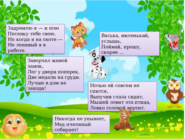 Задремлю я — и пою Песенку тебе свою. Но когда я на охоте — Не ленивый я в работе . Васька, миленький, услышь, Поймай, прошу, скорее ...  Заворчал живой замок, Лег у двери поперек. Две медали на груди. Лучше в дом не заходи! Ночью ей совсем не спится, Выпучив глаза сидит, Мышей ловит эта птица, Ловко головой вертит. Никогда не унывает, Мед пчелиный собирает!  
