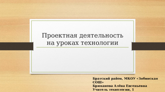 Проектная деятельность на уроках технологии Братский район, МКОУ «Зябинская СОШ» Брюханова Алёна Евгеньевна Учитель технологии, 1 квалификационная категория 