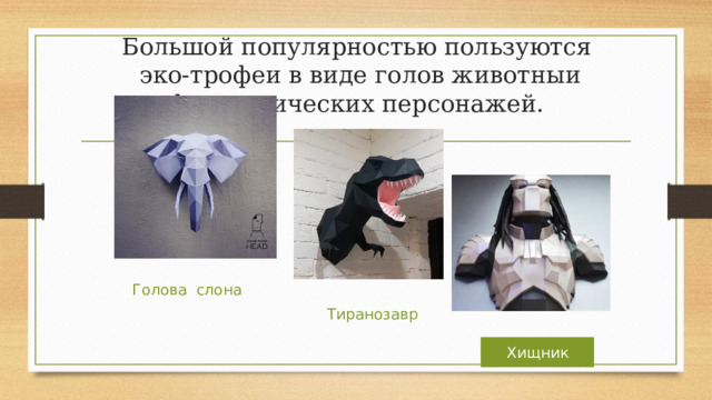 Большой популярностью пользуются  эко-трофеи в виде голов животныи фантастических персонажей. Голова слона Тиранозавр Хищник  