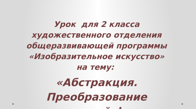  Урок для 2 класса художественного отделения общеразвивающей программы «Изобразительное искусство» на тему: «Абстракция. Преобразование пластической формы в геометризированную».     
