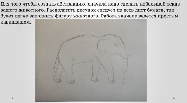 Для того чтобы создать абстракцию, сначала надо сделать небольшой эскиз вашего животного. Располагать рисунок следует на весь лист бумаги, так будет легче заполнить фигуру животного. Работа вначале ведется простым карандашом. 