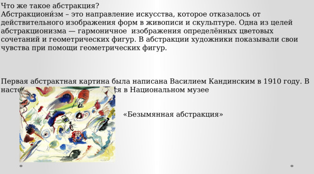 Что же такое абстракция? Абстракциони́зм – это направление искусства, которое отказалось от действительного изображения форм в живописи и скульптуре. Одна из целей абстракционизма — гармоничное изображения определённых цветовых сочетаний и геометрических фигур. В абстракции художники показывали свои чувства при помощи геометрических фигур. Первая абстрактная картина была написана Василием Кандинским в 1910 году. В настоящее время она находится в Национальном музее «Безымянная абстракция» 