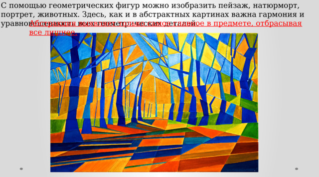С помощью геометрических фигур можно изобразить пейзаж, натюрморт, портрет, животных. Здесь, как и в абстрактных картинах важна гармония и уравновешенность всех геометрических деталей. Абстракция выявляет только самое главное в предмете, отбрасывая все лишнее. 