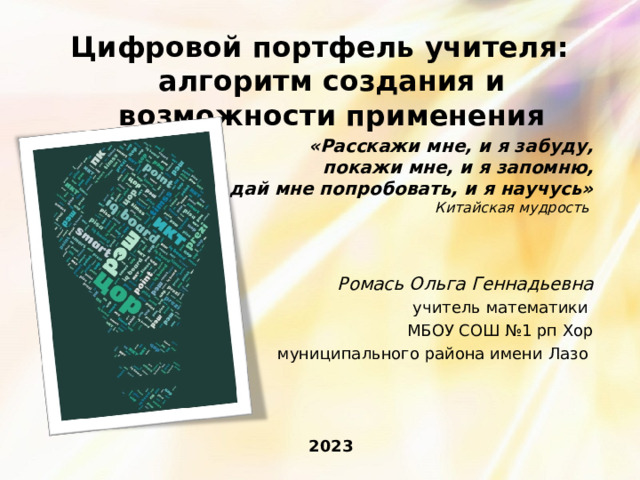 Цифровой портфель учителя: алгоритм создания и возможности применения «Расскажи мне, и я забуду,  покажи мне, и я запомню,  дай мне попробовать, и я научусь»  Китайская мудрость Ромась Ольга Геннадьевна  учитель математики МБОУ СОШ №1 рп Хор муниципального района имени Лазо 2023  