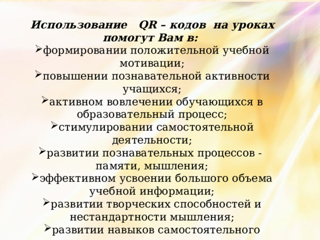 Использование QR – кодов на уроках помогут Вам в: формировании положительной учебной мотивации; повышении познавательной активности учащихся; активном вовлечении обучающихся в образовательный процесс; стимулировании самостоятельной деятельности; развитии познавательных процессов - памяти, мышления; эффективном усвоении большого объема учебной информации; развитии творческих способностей и нестандартности мышления; развитии навыков самостоятельного умственного труда; развитии универсальных навыков. 