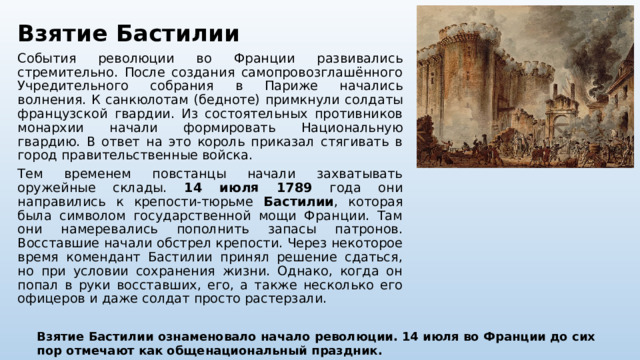 Взятие Бастилии События революции во Франции развивались стремительно. После создания самопровозглашённого Учредительного собрания в Париже начались волнения. К санкюлотам (бедноте) примкнули солдаты французской гвардии. Из состоятельных противников монархии начали формировать Национальную гвардию. В ответ на это король приказал стягивать в город правительственные войска. Тем временем повстанцы начали захватывать оружейные склады. 14 июля 1789 года они направились к крепости-тюрьме Бастилии , которая была символом государственной мощи Франции. Там они намеревались пополнить запасы патронов. Восставшие начали обстрел крепости. Через некоторое время комендант Бастилии принял решение сдаться, но при условии сохранения жизни. Однако, когда он попал в руки восставших, его, а также несколько его офицеров и даже солдат просто растерзали. Взятие Бастилии ознаменовало начало революции. 14 июля во Франции до сих пор отмечают как общенациональный праздник. 
