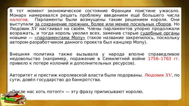 В тот момент экономическое состояние Франции поистине ужасало. Монарх намеревался решать проблему введением ещё большего числа налогов . Парламенты были возмущены таким решением короля. Они выступали за сохранение прежних, более или менее посильных сборов . Но Людовик 𝑋𝑉 настаивал на своём. Члены парламентов упорно продолжали возражать, и тогда король уволил всех, заменив старые судебные органы новыми — «парламентами Мопу» (такое название закрепилось, поскольку автором-разработчиком данного проекта был канцлер Мопу). Внешняя политика также вызывала у народа вполне справедливое недовольство (например, поражение в Семилетней войне 1756–1763 гг. привело к потере колоний и дополнительных ресурсов). Авторитет и престиж королевской власти были подорваны. Людовик 𝑋𝑉 , по сути, довёл государство до банкротства. «После нас хоть потоп!» — эту фразу приписывают королю. 