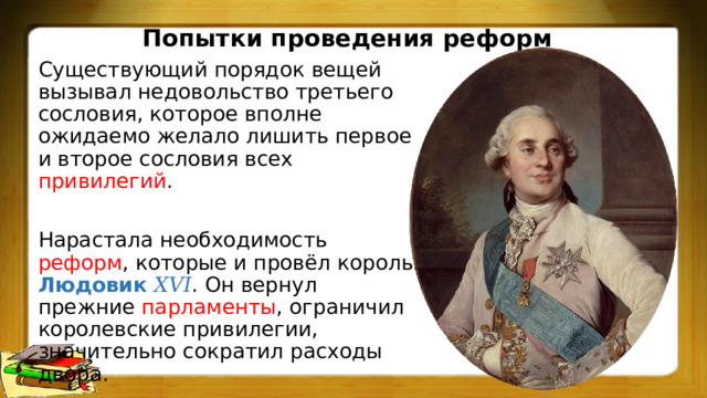 Попытки проведения реформ Существующий порядок вещей вызывал недовольство третьего сословия, которое вполне ожидаемо желало лишить первое и второе сословия всех привилегий . Нарастала необходимость реформ , которые и провёл король Людовик 𝑋𝑉𝐼 . Он вернул прежние парламенты , ограничил королевские привилегии, значительно сократил расходы двора. 