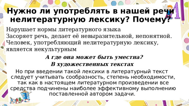 Нужно ли употреблять в нашей речи нелитературную лексику? Почему? Нарушает нормы литературного языка Засоряет речь, делает её невыразительной, непонятной. Человек, употребляющий нелитературную лексику, является некультурным  А где она может быть уместна? В художественных текстах Но при введении такой лексики в литературный текст следует учитывать сообразность, степень необходимости, так как в настоящем литературном произведении все средства подчинены наиболее эффективному выполнению поставленной автором задачи.   