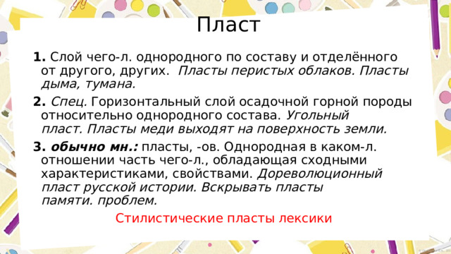  Пласт 1.  Слой чего-л. однородного по составу и отделённого от другого, других.   Пласты перистых облаков.   Пласты дыма, тумана.    2.   Спец.  Горизонтальный слой осадочной горной породы относительно однородного состава.  Угольный пласт.   Пласты меди выходят на поверхность земли.   3.   обычно мн.:  пласты, -ов. Однородная в каком-л. отношении часть чего-л., обладающая сходными характеристиками, свойствами.  Дореволюционный пласт русской истории.   Вскрывать пласты памяти.   проблем.   Стилистические пласты лексики 