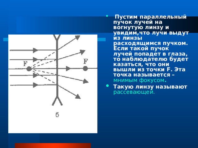  Пустим параллельный пучок лучей на вогнутую линзу и увидим,что лучи выдут из линзы расходящимся пучком. Если такой пучок лучей попадет в глаза, то наблюдателю будет казаться, что они вышли из точки F. Эта точка называется – мнимым фокусом . Такую линзу называют рассевающей. 