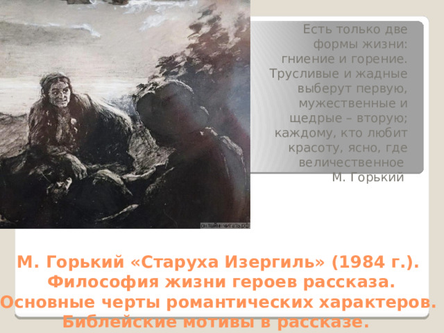 Есть только две формы жизни: гниение и горение. Трусливые и жадные выберут первую, мужественные и щедрые – вторую; каждому, кто любит красоту, ясно, где величественное М. Горький М. Горький «Старуха Изергиль» (1984 г.).  Философия жизни героев рассказа. Основные черты романтических характеров. Библейские мотивы в рассказе. 