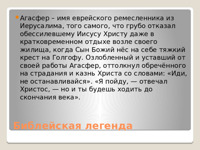 Агасфер – имя еврейского ремесленника из Иерусалима, того самого, что грубо отказал обессилевшему Иисусу Христу даже в кратковременном отдыхе возле своего жилища, когда Сын Божий нёс на себе тяжкий крест на Голгофу. Озлобленный и уставший от своей работы Агасфер, оттолкнул обречённого на страдания и казнь Христа со словами: «Иди, не останавливайся». «Я пойду, — отвечал Христос, — но и ты будешь ходить до скончания века». Библейская легенда 