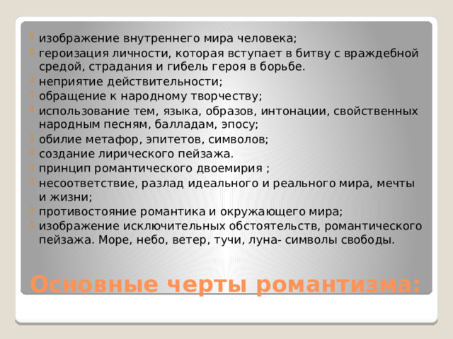 изображение внутреннего мира человека; героизация личности, которая вступает в битву с враждебной средой, страдания и гибель героя в борьбе. неприятие действительности; обращение к народному творчеству; использование тем, языка, образов, интонации, свойственных народным песням, балладам, эпосу; обилие метафор, эпитетов, символов; создание лирического пейзажа. принцип романтического двоемирия ; несоответствие, разлад идеального и реального мира, мечты и жизни; противостояние романтика и окружающего мира; изображение исключительных обстоятельств, романтического пейзажа. Море, небо, ветер, тучи, луна- символы свободы. Основные черты романтизма: 