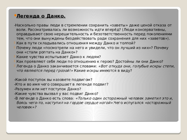 Легенда о Данко. - Насколько правы люди в стремлении сохранить «заветы» даже ценой отказа от воли. Рассматривалась ли возможность идти вперёд? (Люди консервативны, оправдывают свою нерешительность и безответственность перед поколениями тем, что они вынуждены бездействовать ради сохранения для них «заветов»). Как в пути складывались отношения между Данко и толпой? Почему люди «посмотрели на него и увидели, что он лучший из них»? Почему они «стали роптать на Данко»? Какие чувства испытывает Данко к людям? Как проявляют себя люди по отношению к герою? Достойны ли они Данко? Легенда о Данко заканчивается словами:  «Вот откуда они, голубые искры степи, что являются перед грозой!»  Какие искры имеются в виду? -Какой поступок вы назовете подвигом? -Кто и во имя чего совершает в легенде подвиг? -Разумен или нет поступок Данко? -Какие чувства вызвал у вас подвиг Данко? -В легенде о Данко есть слова:  «Только один осторожный человек заметил это и, боясь чего-то, наступил на гордое сердце ногой». Чего испугался  «осторожный человек»? 