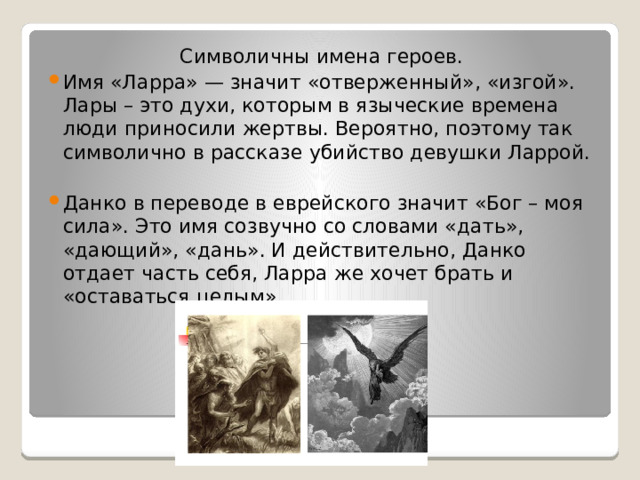 Символичны имена героев. Имя «Ларра» — значит «отверженный», «изгой». Лары – это духи, которым в языческие времена люди приносили жертвы. Вероятно, поэтому так символично в рассказе убийство девушки Ларрой. Данко в переводе в еврейского значит «Бог – моя сила». Это имя созвучно со словами «дать», «дающий», «дань». И действительно, Данко отдает часть себя, Ларра же хочет брать и «оставаться целым». 