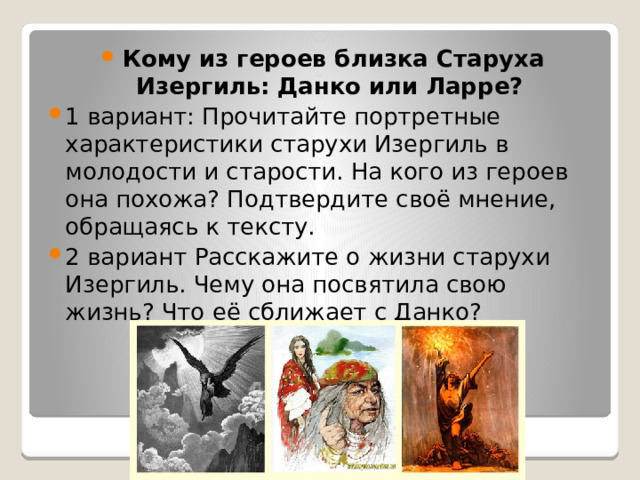 Кому из героев близка Старуха Изергиль: Данко или Ларре? 1 вариант: Прочитайте портретные характеристики старухи Изергиль в молодости и старости. На кого из героев она похожа? Подтвердите своё мнение, обращаясь к тексту. 2 вариант Расскажите о жизни старухи Изергиль. Чему она посвятила свою жизнь? Что её сближает с Данко? 