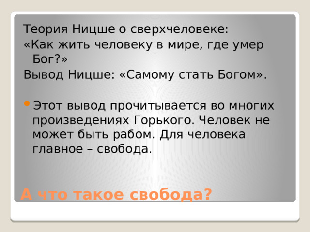 Теория Ницше о сверхчеловеке: «Как жить человеку в мире, где умер Бог?» Вывод Ницше: «Самому стать Богом». Этот вывод прочитывается во многих произведениях Горького. Человек не может быть рабом. Для человека главное – свобода. А что такое свобода? 
