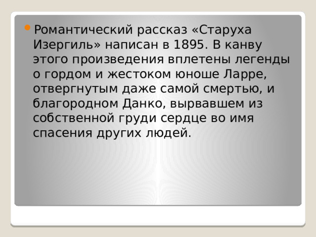 Романтический рассказ «Старуха Изергиль» написан в 1895. В канву этого произведения вплетены легенды о гордом и жестоком юноше Ларре, отвергнутым даже самой смертью, и благородном Данко, вырвавшем из собственной груди сердце во имя спасения других людей. 