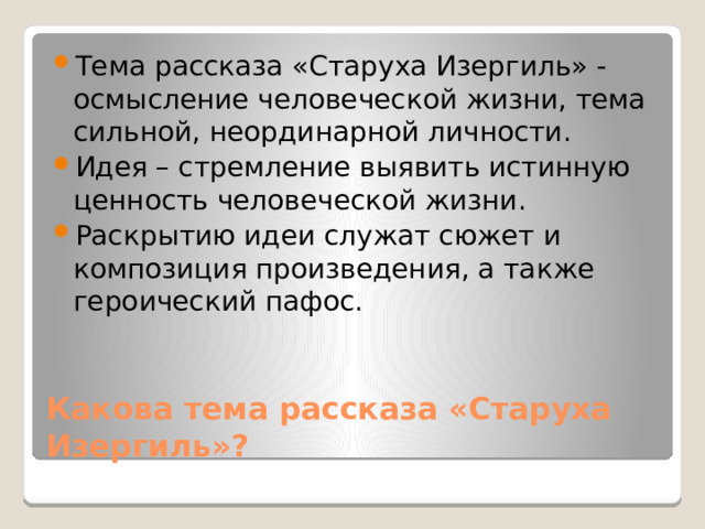 Тема рассказа «Старуха Изергиль» - осмысление человеческой жизни, тема сильной, неординарной личности. Идея – стремление выявить истинную ценность человеческой жизни. Раскрытию идеи служат сюжет и композиция произведения, а также героический пафос. Какова тема рассказа «Старуха Изергиль»? 