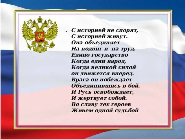 . С историей не спорят, С историей живут. Она объединяет На подвиг и на труд. Едино государство Когда един народ, Когда великой силой он движется вперед. Врага он побеждает Объединившись в бой, И Русь освобождает, И жертвует собой. Во славу тех героев Живем одной судьбой 