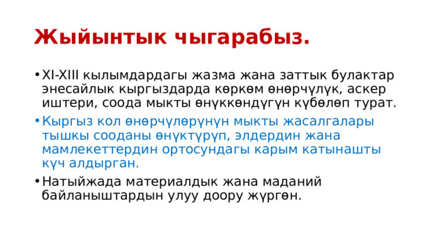Жыйынтык чыгарабыз. XI-XIII кылымдардагы жазма жана заттык булактар энесайлык кыргыздарда көркөм өнөрчүлүк, аскер иштери, соода мыкты өнүккөндүгүн күбөлөп турат. Кыргыз кол өнөрчүлөрүнүн мыкты жасалгалары тышкы сооданы өнүктүрүп, элдердин жана мамлекеттердин ортосундагы карым катынашты күч алдырган. Натыйжада материалдык жана маданий байланыштардын улуу доору жүргөн. 
