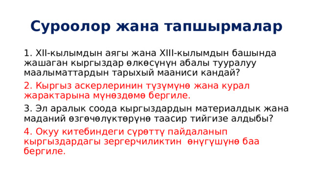 Суроолор жана тапшырмалар 1. XII-кылымдын аягы жана XIII-кылымдын башында жашаган кыргыздар өлкөсүнүн абалы тууралуу маалыматтардын тарыхый мааниси кандай? 2. Кыргыз аскерлеринин түзүмүнө жана курал жарактарына мүнөздөмө бергиле. 3. Эл аралык соода кыргыздардын материалдык жана маданий өзгөчөлүктөрүнө таасир тийгизе алдыбы? 4. Окуу китебиндеги сүрөттү пайдаланып кыргыздардагы зергерчиликтин өнүгүшүнө баа бергиле. 