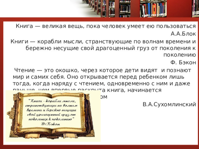 Книга — великая вещь, пока человек умеет ею пользоваться А.А.Блок Книги — корабли мысли, странствующие по волнам времени и бережно несущие свой драгоценный груз от поколения к поколению Ф. Бэкон  Чтение — это окошко, через которое дети видят  и познают мир и самих себя. Оно открывается перед ребенком лишь тогда, когда наряду с чтением, одновременно с ним и даже раньше, чем впервые раскрыта книга, начинается кропотливая работа над словом В.А.Сухомлинский 
