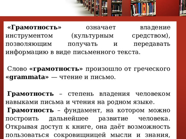 «Грамотность» означает владение инструментом (культурным средством), позволяющим получать и передавать информацию в виде письменного текста. Слово «грамотность» произошло от греческого «grammata» — чтение и письмо. Грамотность – степень владения человеком навыками письма и чтения на родном языке. Грамотность – фундамент, на котором можно построить дальнейшее развитие человека. Открывая доступ к книге, она даёт возможность пользоваться сокровищницей мысли и знания, созданной человечеством. 