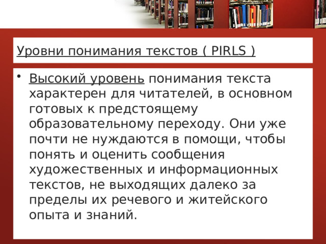 Уровни понимания текстов ( PIRLS ) Высокий уровень понимания текста характерен для читателей, в основном готовых к предстоящему образовательному переходу. Они уже почти не нуждаются в помощи, чтобы понять и оценить сообщения художественных и информационных текстов, не выходящих далеко за пределы их речевого и житейского опыта и знаний. 