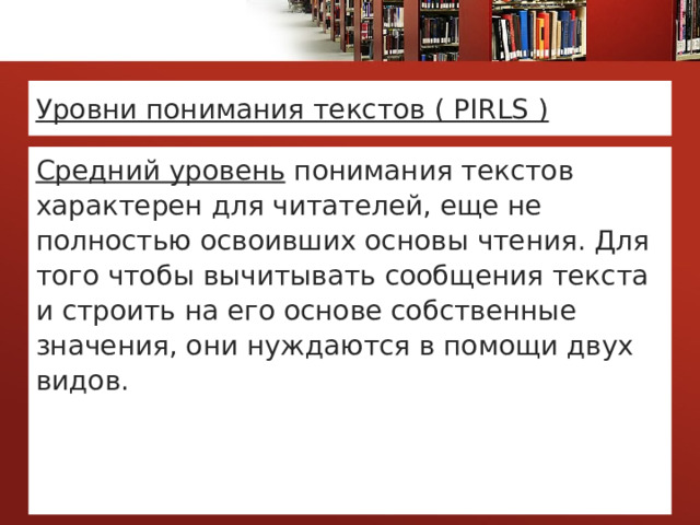 Уровни понимания текстов ( PIRLS ) Средний уровень понимания текстов характерен для читателей, еще не полностью освоивших основы чтения. Для того чтобы вычитывать сообщения текста и строить на его основе собственные значения, они нуждаются в помощи двух видов.  