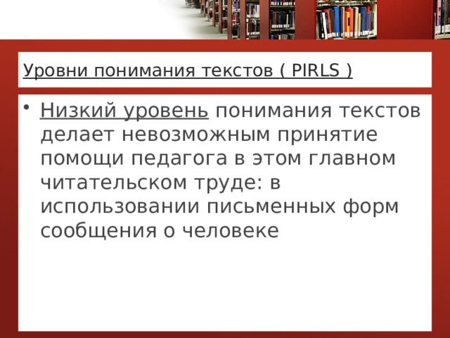 Уровни понимания текстов ( PIRLS ) Низкий уровень понимания текстов делает невозможным принятие помощи педагога в этом главном читательском труде: в использовании письменных форм сообщения о человеке 