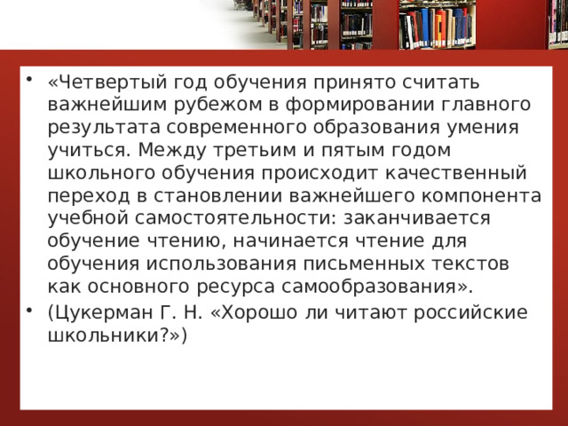 «Четвертый год обучения принято считать важнейшим рубежом в формировании главного результата современного образования умения учиться. Между третьим и пятым годом школьного обучения происходит качественный переход в становлении важнейшего компонента учебной самостоятельности: заканчивается обучение чтению, начинается чтение для обучения использования письменных текстов как основного ресурса самообразования». (Цукерман Г. Н. «Хорошо ли читают российские школьники?») 