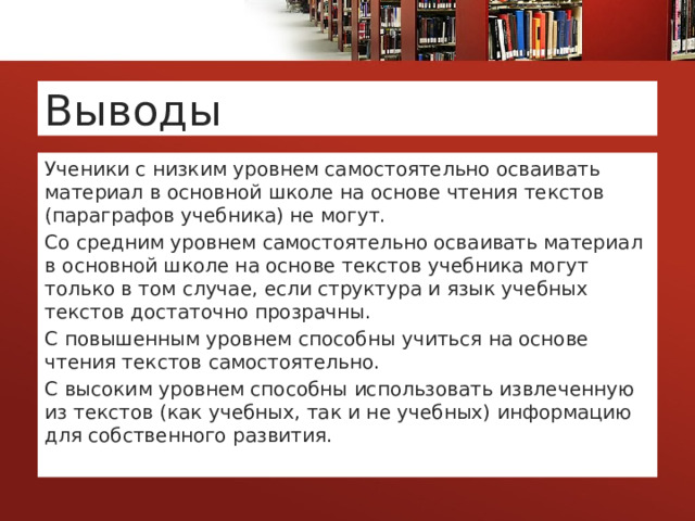 Выводы Ученики с низким уровнем самостоятельно осваивать материал в основной школе на основе чтения текстов (параграфов учебника) не могут. Со средним уровнем самостоятельно осваивать материал в основной школе на основе текстов учебника могут только в том случае, если структура и язык учебных текстов достаточно прозрачны. С повышенным уровнем способны учиться на основе чтения текстов самостоятельно. С высоким уровнем способны использовать извлеченную из текстов (как учебных, так и не учебных) информацию для собственного развития. 