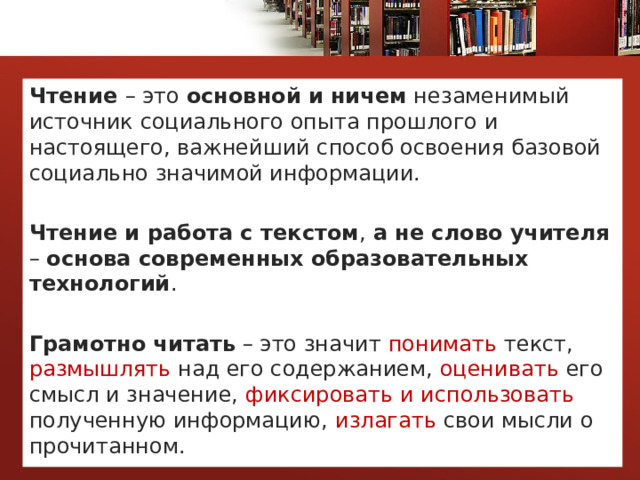 Чтение – это основной и ничем незаменимый источник социального опыта прошлого и настоящего, важнейший способ освоения базовой социально значимой информации.  Чтение и работа с текстом , а не слово учителя – основа современных образовательных технологий .  Грамотно читать – это значит понимать текст, размышлять над его содержанием, оценивать его смысл и значение, фиксировать и использовать полученную информацию, излагать свои мысли о прочитанном. 