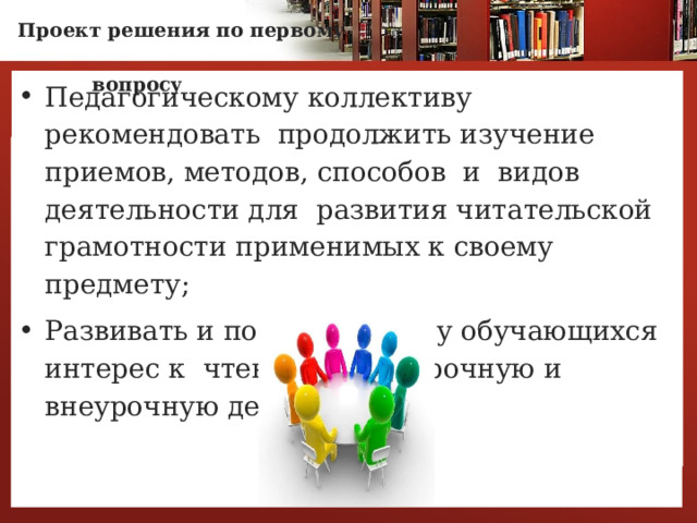 Проект решения по первому  вопросу   Педагогическому коллективу рекомендовать продолжить изучение приемов, методов, способов и видов деятельности для развития читательской грамотности применимых к своему предмету; Развивать и поддерживать у обучающихся интерес к чтению через урочную и внеурочную деятельность   7 