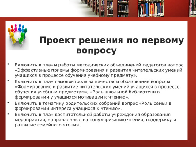   Проект решения по первому вопросу Включить в планы работы методических объединений педагогов вопрос «Эффективные приемы формирования и развития читательских умений учащихся в процессе обучения учебному предмету». Включить в план самоконтроля за качеством образования вопросы: «Формирование и развитие читательских умений учащихся в процессе обучения учебным предметам», «Роль школьной библиотеки в формировании у учащихся мотивации к чтению». Включить в тематику родительских собраний вопрос «Роль семьи в формировании интереса учащихся к чтению». Включить в план воспитательной работы учреждения образования мероприятия, направленные на популяризацию чтения, поддержку и развитие семейного чтения.   