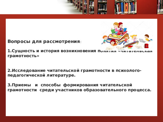 Вопросы для рассмотрения :   1.Сущность и история возникновения понятия «читательская грамотность»    2.Исследование читательской грамотности в психолого-педагогической литературе.   3.Приемы и способы формирования читательской грамотности среди участников образовательного процесса.   