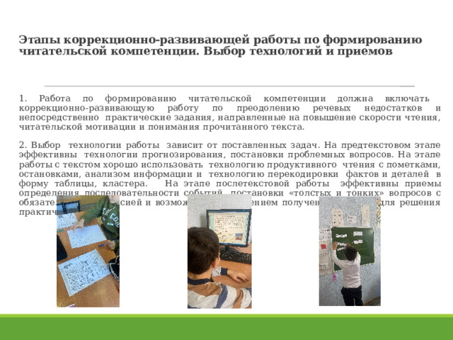 Этапы коррекционно-развивающей работы по формированию читательской компетенции. Выбор технологий и приемов 1. Работа по формированию читательской компетенции должна включать коррекционно-развивающую работу по преодолению речевых недостатков и непосредственно практические задания, направленные на повышение скорости чтения, читательской мотивации и понимания прочитанного текста. 2. Выбор технологии работы зависит от поставленных задач. На предтекстовом этапе эффективны технологии прогнозирования, постановки проблемных вопросов. На этапе работы с текстом хорошо использовать технологию продуктивного чтения с пометками, остановками, анализом информации и технологию перекодировки фактов и деталей в форму таблицы, кластера. На этапе послетекстовой работы эффективны приемы определения последовательности событий, постановки «толстых и тонких» вопросов с обязательной рефлексией и возможным применением полученных знаний для решения практических задач. 