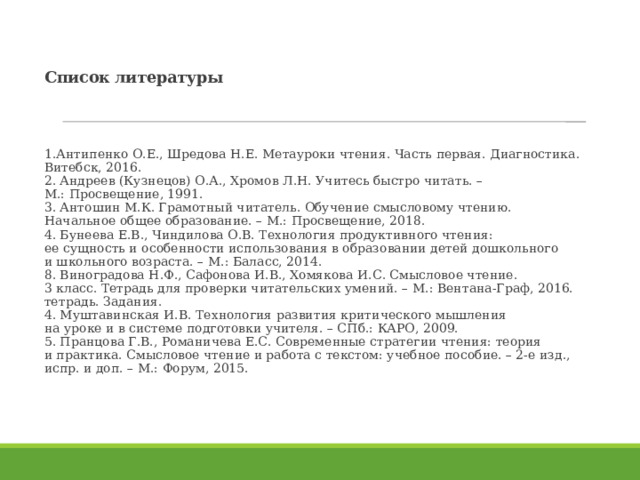 Список литературы 1.Антипенко О.Е., Шредова Н.Е. Метауроки чтения. Часть первая. Диагностика. Витебск, 2016.  2. Андреев (Кузнецов) О.А., Хромов Л.Н. Учитесь быстро читать. –  М.: Просвещение, 1991.  3. Антошин М.К. Грамотный читатель. Обучение смысловому чтению.  Начальное общее образование. – М.: Просвещение, 2018.  4. Бунеева Е.В., Чиндилова О.В. Технология продуктивного чтения:  ее сущность и особенности использования в образовании детей дошкольного  и школьного возраста. – М.: Баласс, 2014.  8. Виноградова Н.Ф., Сафонова И.В., Хомякова И.С. Смысловое чтение.  3 класс. Тетрадь для проверки читательских умений. – М.: Вентана-Граф, 2016.  тетрадь. Задания.  4. Муштавинская И.В. Технология развития критического мышления  на уроке и в системе подготовки учителя. – СПб.: КАРО, 2009.  5. Пранцова Г.В., Романичева Е.С. Современные стратегии чтения: теория  и практика. Смысловое чтение и работа с текстом: учебное пособие. – 2-е изд.,  испр. и доп. – М.: Форум, 2015.   