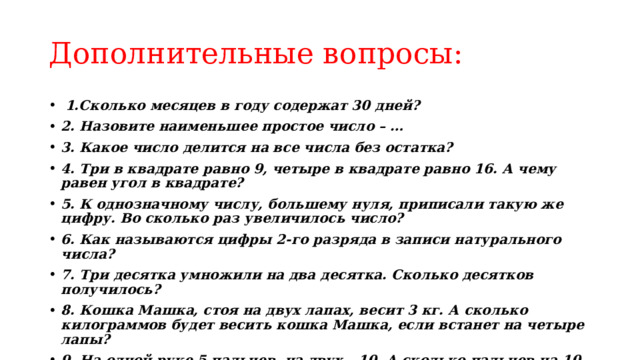 Дополнительные вопросы:  1.Сколько месяцев в году содержат 30 дней? 2. Назовите наименьшее простое число – … 3. Какое число делится на все числа без остатка? 4. Три в квадрате равно 9, четыре в квадрате равно 16. А чему равен угол в квадрате? 5. К однозначному числу, большему нуля, приписали такую же цифру. Во сколько раз увеличилось число? 6. Как называются цифры 2-го разряда в записи натурального числа? 7. Три десятка умножили на два десятка. Сколько десятков получилось? 8. Кошка Машка, стоя на двух лапах, весит 3 кг. А сколько килограммов будет весить кошка Машка, если встанет на четыре лапы? 9. На одной руке 5 пальцев, на двух – 10. А сколько пальцев на 10 руках? 10. Сколько нулей в конце произведения последовательных чисел от 1 до 10? 11. Что за цифра акробат: на голову встает – на три больше станет ?   