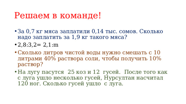 Решаем в команде! За 0,7 кг мяса заплатили 0,14 тыс. сомов. Сколько надо заплатить за 1,9 кг такого мяса? 2,8:3,2= 2,1:m Сколько литров чистой воды нужно смешать с 10 литрами 40% раствора соли, чтобы получить 10% раствор? На лугу пасутся 25 коз и 12 гусей. После того как с луга ушло несколько гусей, Нурсултан насчитал 120 ног. Сколько гусей ушло с луга. 