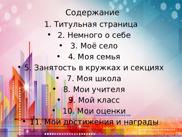 Содержание 1. Титульная страница 2. Немного о себе 3. Моё село 4. Моя семья 5. Занятость в кружках и секциях 7. Моя школа 8. Мои учителя 9. Мой класс 10. Мои оценки 11. Мои достижения и награды 