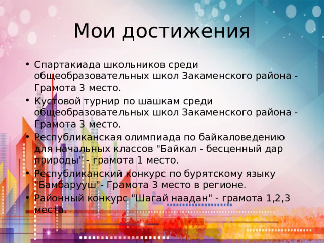 Мои достижения Спартакиада школьников среди общеобразовательных школ Закаменского района - Грамота 3 место. Кустовой турнир по шашкам среди общеобразовательных школ Закаменского района -Грамота 3 место. Республиканская олимпиада по байкаловедению для начальных классов 