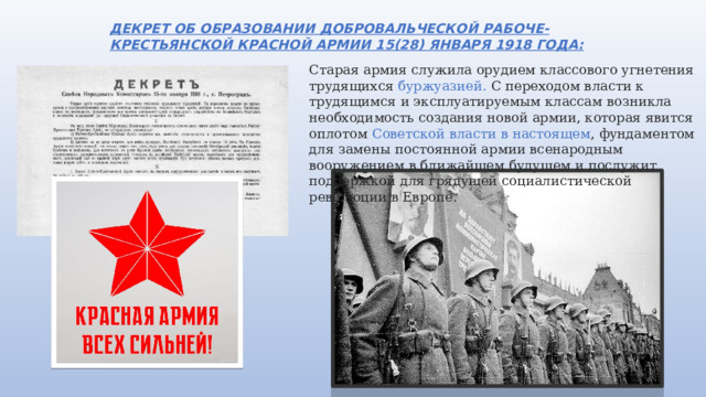 ДЕКРЕТ ОБ ОБРАЗОВАНИИ ДОБРОВАЛЬЧЕСКОЙ РАБОЧЕ-КРЕСТЬЯНСКОЙ КРАСНОЙ АРМИИ 15(28) ЯНВАРЯ 1918 ГОДА: Старая армия служила орудием классового угнетения трудящихся буржуазией. С переходом власти к трудящимся и эксплуатируемым классам возникла необходимость создания новой армии, которая явится оплотом Советской власти в настоящем , фундаментом для замены постоянной армии всенародным вооружением в ближайшем будущем и послужит поддержкой для грядущей социалистической революции в Европе. 