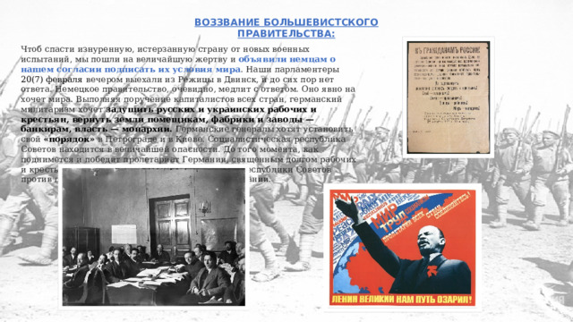 ВОЗЗВАНИЕ БОЛЬШЕВИСТСКОГО ПРАВИТЕЛЬСТВА: Чтоб спасти изнуренную, истерзанную страну от новых военных испытаний, мы пошли на величайшую жертву и объявили немцам о нашем согласии подписать их условия мира . Наши парламентеры 20(7) февраля вечером выехали из Режицы в Двинск, и до сих пор нет ответа. Немецкое правительство, очевидно, медлит с ответом. Оно явно на хочет мира. Выполняя поручение капиталистов всех стран, германский милитаризм хочет задушить русских и украинских рабочих и крестьян, вернуть земли помещикам, фабрики и заводы — банкирам, власть — монархии. Германские генералы хотят установить свой «порядок» в Петрограде и в Киеве. Социалистическая республика Советов находится в величайшей опасности. До того момента, как поднимется и победит пролетариат Германии, священным долгом рабочих и крестьян России является беззаветная защита республики Советов против полчищ буржуазно-империалистской Германии. 